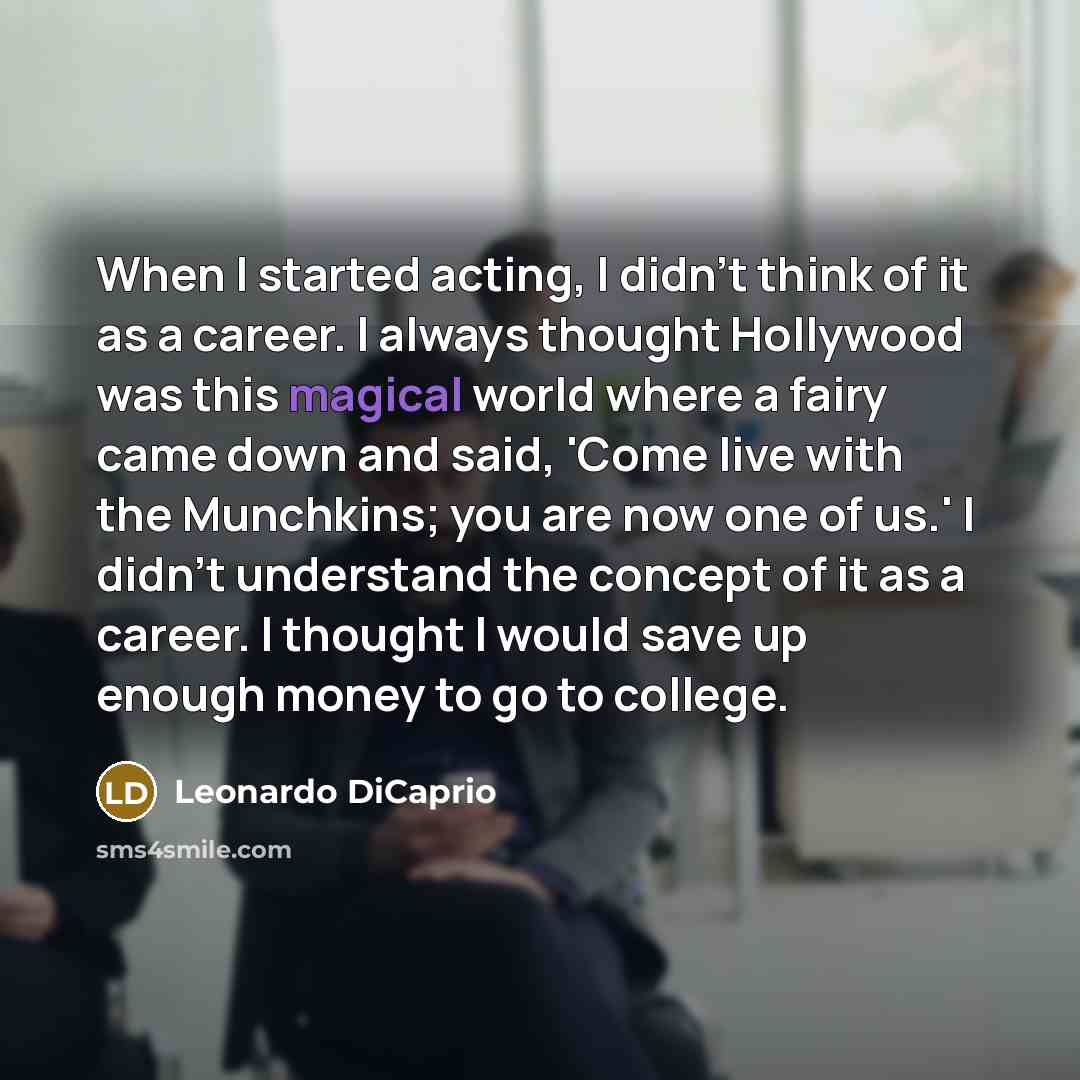 “When I started acting, I didn't think of it as a career. I always thought Hollywood was this magical world where a fairy came down and said, 'Come live with the Munchkins; you are now one of us.' I didn't understand the concept of it as a career. I thought I would save up enough money to go to…” quote by Leonardo DiCaprio