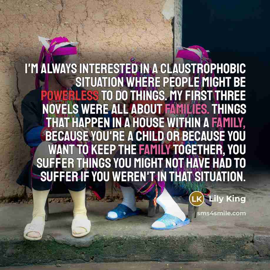 “I'm always interested in a claustrophobic situation where people might be powerless to do things. My first three novels were all about families. Things that happen in a house within a family, because you're a child or because you want to keep the family together, you suffer things you might not…” quote by Lily King