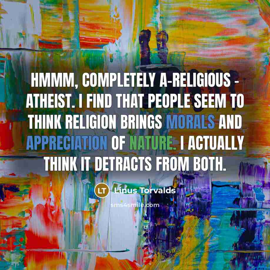 “Hmmm, completely a-religious - atheist. I find that people seem to think religion brings morals and appreciation of nature. I actually think it detracts from both.” quote by Linus Torvalds