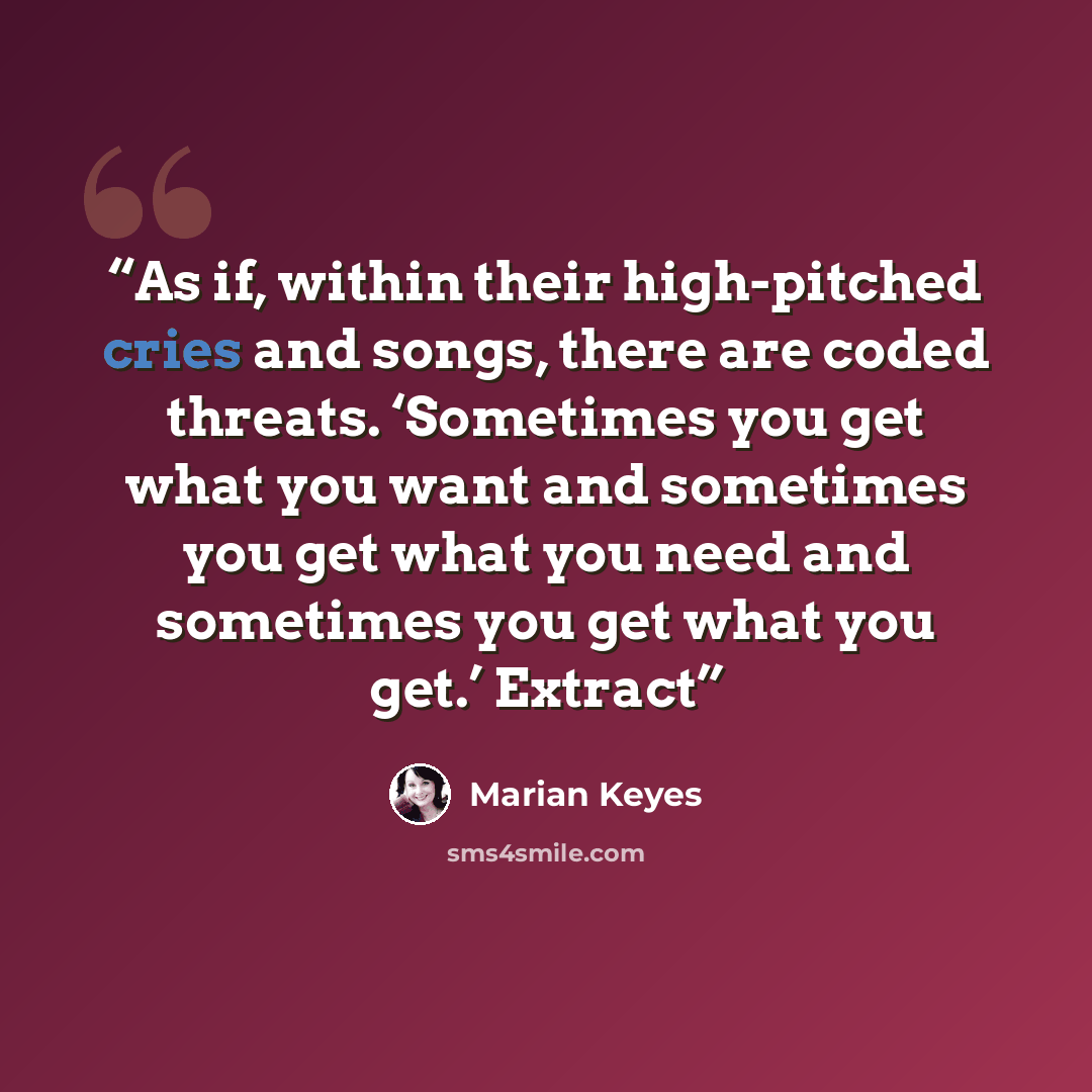 “As if, within their high-pitched cries and songs, there are coded threats. ‘Sometimes you get what you want and sometimes you get what you need and sometimes you get what you get.’ Extract” quote by Marian Keyes