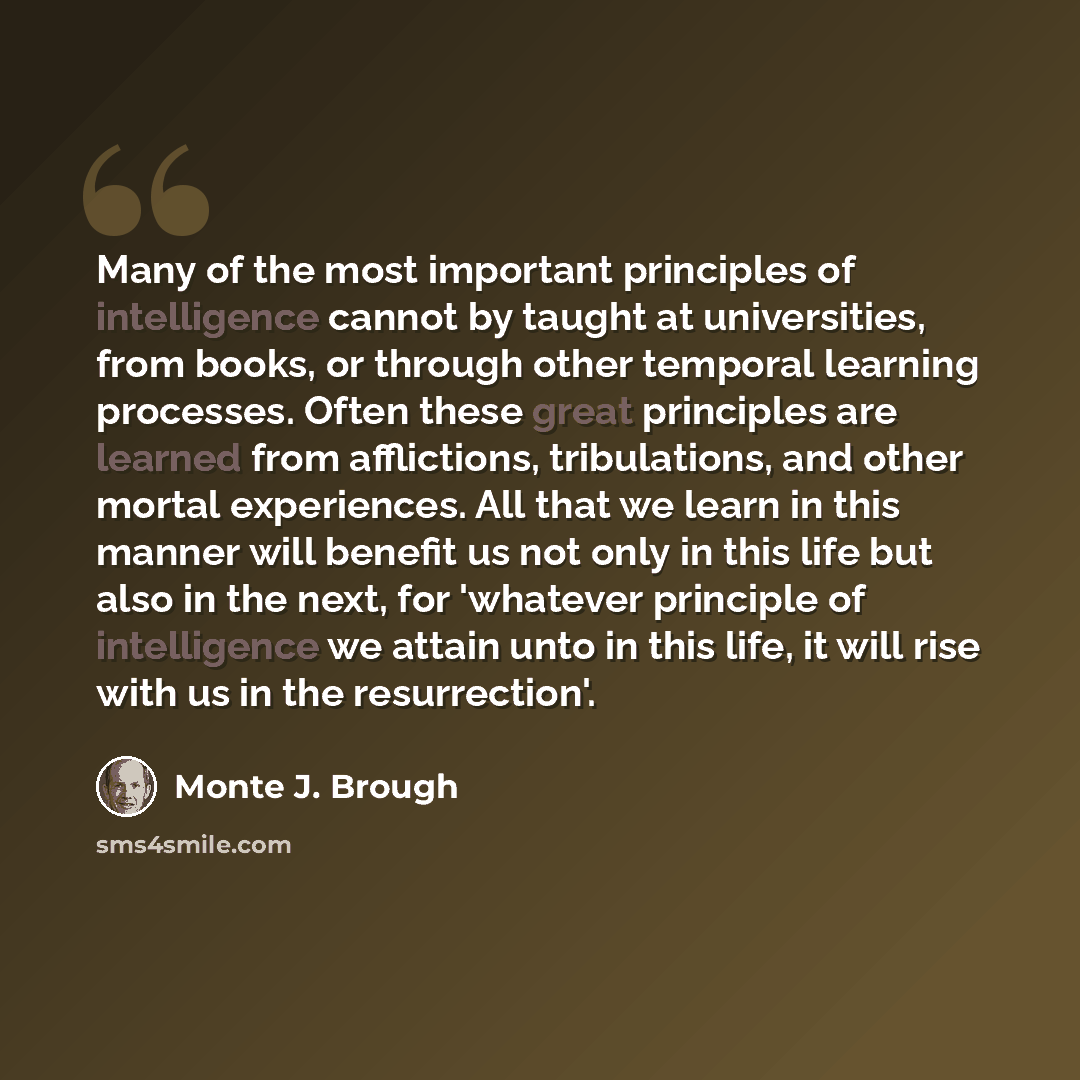 “Many of the most important principles of intelligence cannot by taught at universities, from books, or through other temporal learning processes. Often these great principles are learned from afflictions, tribulations, and other mortal experiences. All that we learn in this manner will benefit us…” quote by Monte J. Brough