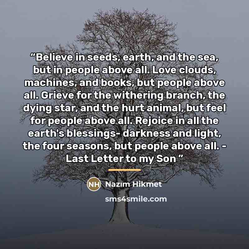 “Believe in seeds, earth, and the sea, but in people above all. Love clouds, machines, and books, but people above all. Grieve for the withering branch, the dying star, and the hurt animal, but feel for people above all. Rejoice in all the earth's blessings- darkness and light, the four seasons…” quote by Nâzım Hikmet