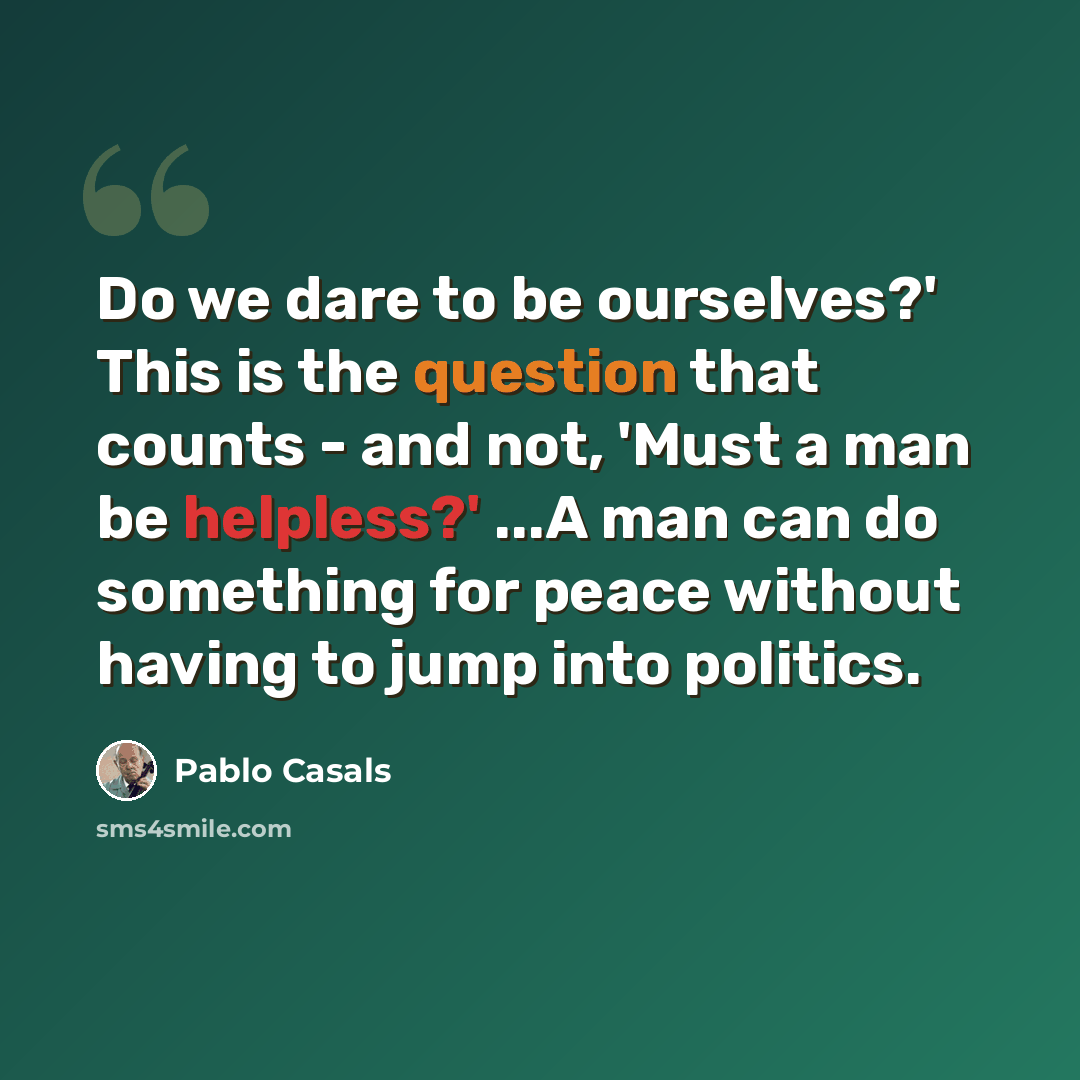 “Do we dare to be ourselves?' This is the question that counts - and not, 'Must a man be helpless?' ...A man can do something for peace without having to jump into politics.” quote by Pablo Casals