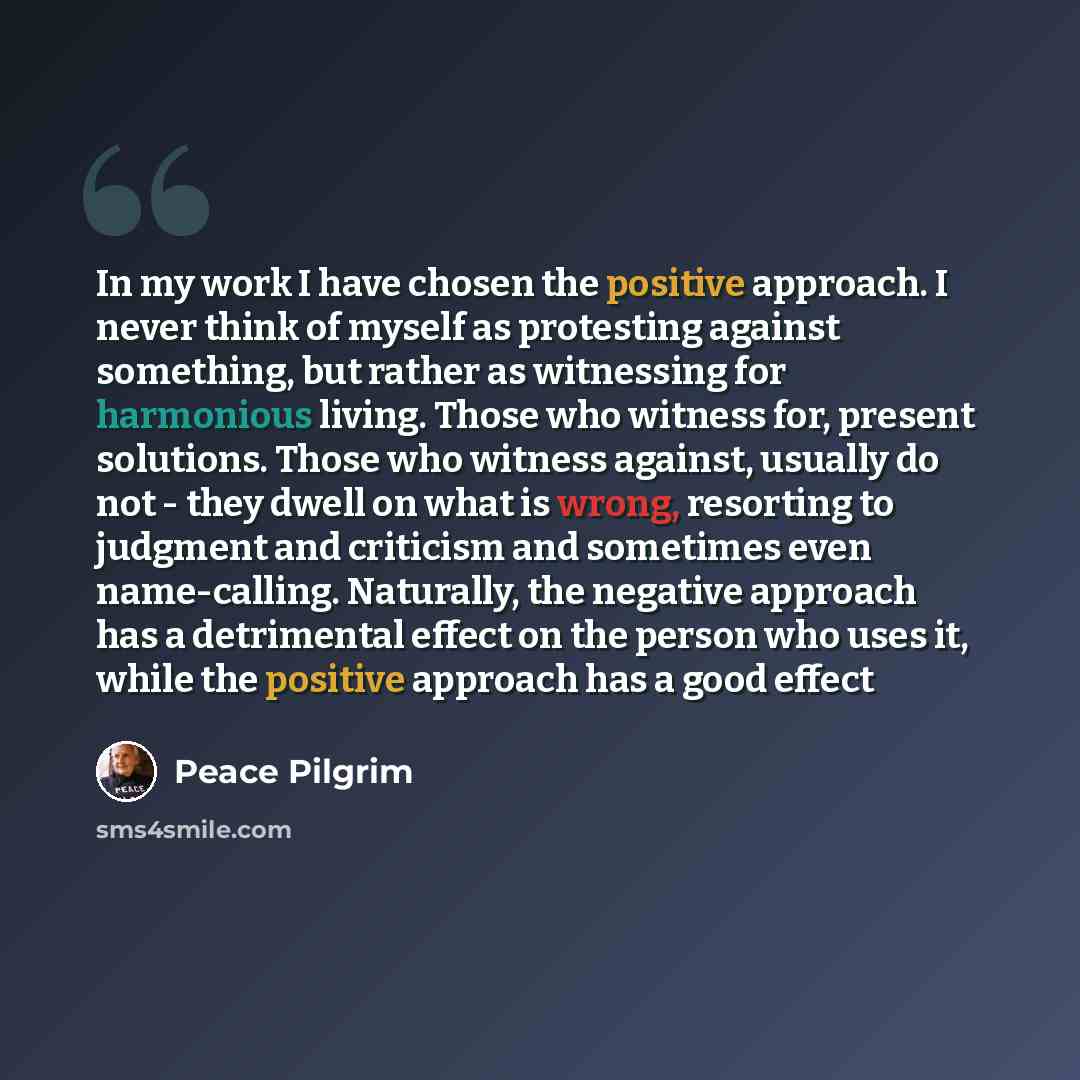 “In my work I have chosen the positive approach. I never think of myself as protesting against something, but rather as witnessing for harmonious living. Those who witness for, present solutions. Those who witness against, usually do not - they dwell on what is wrong, resorting to judgment and…” quote by Peace Pilgrim
