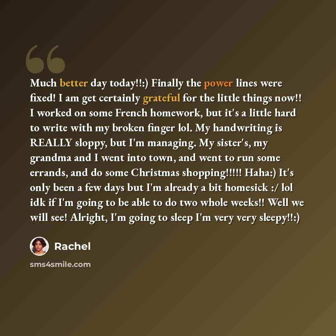 “Much better day today!!:) Finally the power lines were fixed! I am get certainly grateful for the little things now!! I worked on some French homework, but it's a little hard to write with my broken finger lol. My handwriting is REALLY sloppy, but I'm managing. My sister's, my grandma and I went…” quote by Rachel