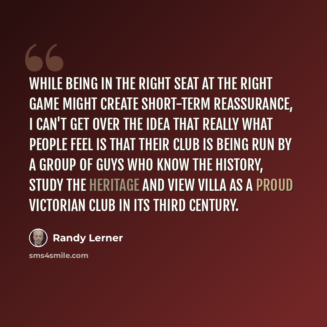 “While being in the right seat at the right game might create short-term reassurance, I can't get over the idea that really what people feel is that their club is being run by a group of guys who know the history, study the heritage and view Villa as a proud Victorian club in its third century.” quote by Randy Lerner