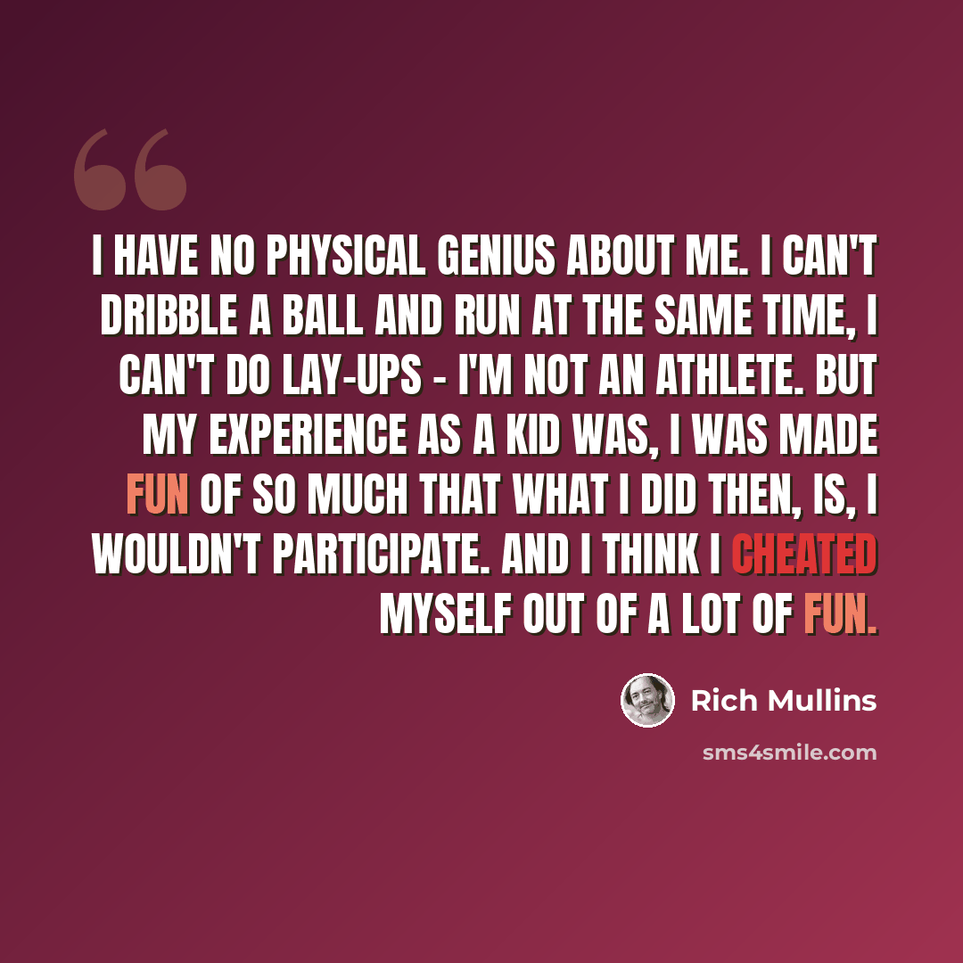 “I have no physical genius about me. I can't dribble a ball and run at the same time, I can't do lay-ups - I'm not an athlete. But my experience as a kid was, I was made fun of so much that what I did then, is, I wouldn't participate. And I think I cheated myself out of a lot of fun.” quote by Rich Mullins