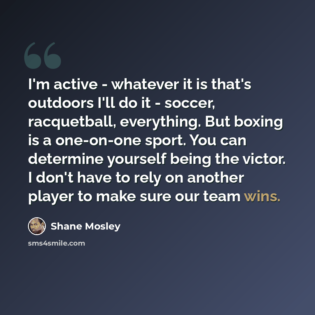 “I'm active - whatever it is that's outdoors I'll do it - soccer, racquetball, everything. But boxing is a one-on-one sport. You can determine yourself being the victor. I don't have to rely on another player to make sure our team wins.” quote by Shane Mosley