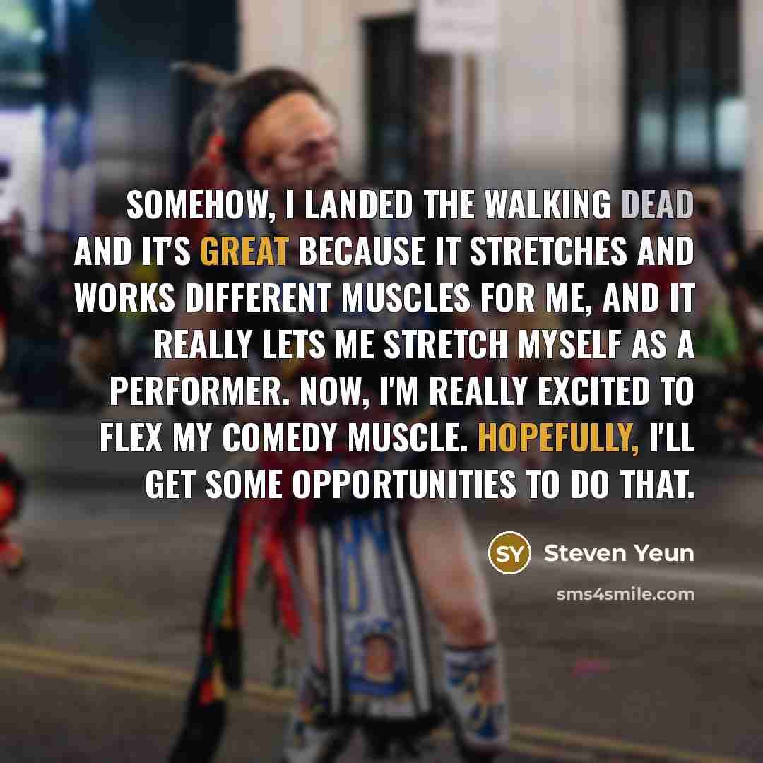 “Somehow, I landed The Walking Dead and it's great because it stretches and works different muscles for me, and it really lets me stretch myself as a performer. Now, I'm really excited to flex my comedy muscle. Hopefully, I'll get some opportunities to do that.” quote by Steven Yeun