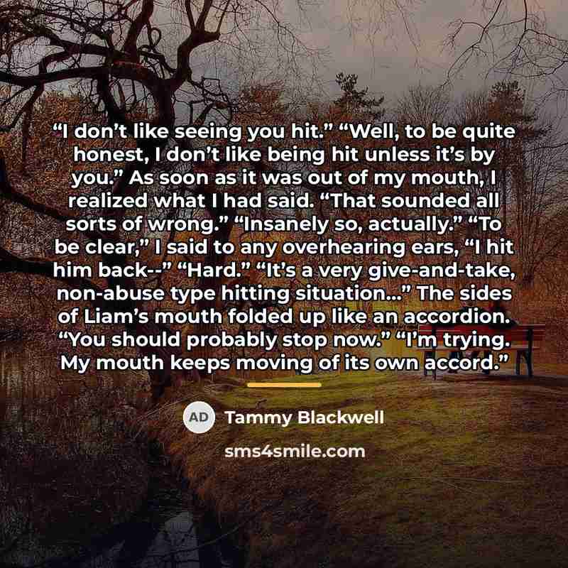 “I don’t like seeing you hit.” “Well, to be quite honest, I don’t like being hit unless it’s by you.” As soon as it was out of my mouth, I realized what I had said. “That sounded all sorts of wrong.” “Insanely so, actually.” “To be clear,” I said to any overhearing ears, “I hit him back--” “Hard.”…” quote by Tammy Blackwell