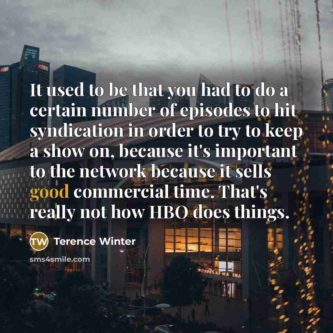 “It used to be that you had to do a certain number of episodes to hit syndication in order to try to keep a show on, because it's important to the network because it sells good commercial time. That's really not how HBO does things.” quote by Terence Winter