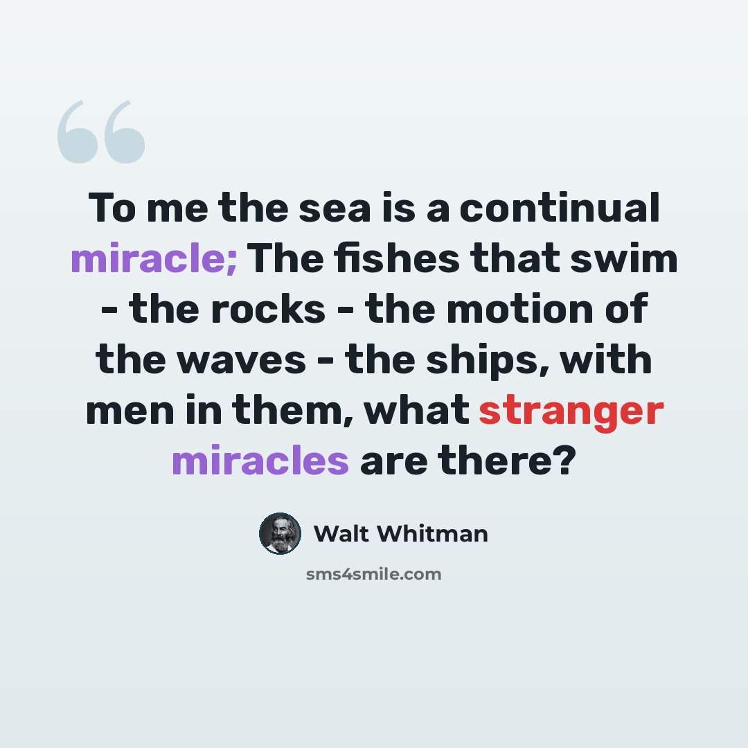 “To me the sea is a continual miracle; The fishes that swim - the rocks - the motion of the waves - the ships, with men in them, what stranger miracles are there?” quote by Walt Whitman