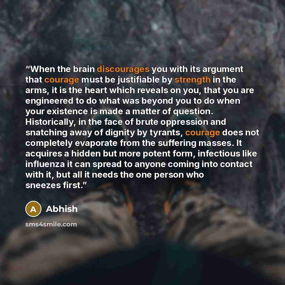 “When the brain discourages you with its argument that courage must be justifiable by strength in the arms, it is the heart which reveals on you, that you are engineered to do what was beyond you to do when your existence is made a matter of question. Historically, in the face of brute oppression…” quote by Abhish
