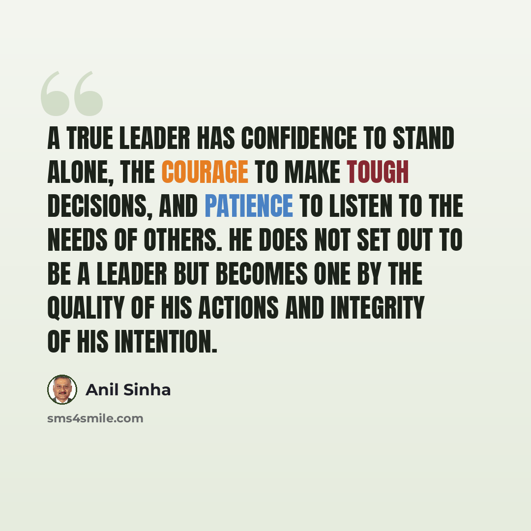 “A true leader has confidence to stand alone, the courage to make tough decisions, and patience to listen to the needs of others. He does not set out to be a leader but becomes one by the quality of his actions and integrity of his intention.” quote by Anil Sinha