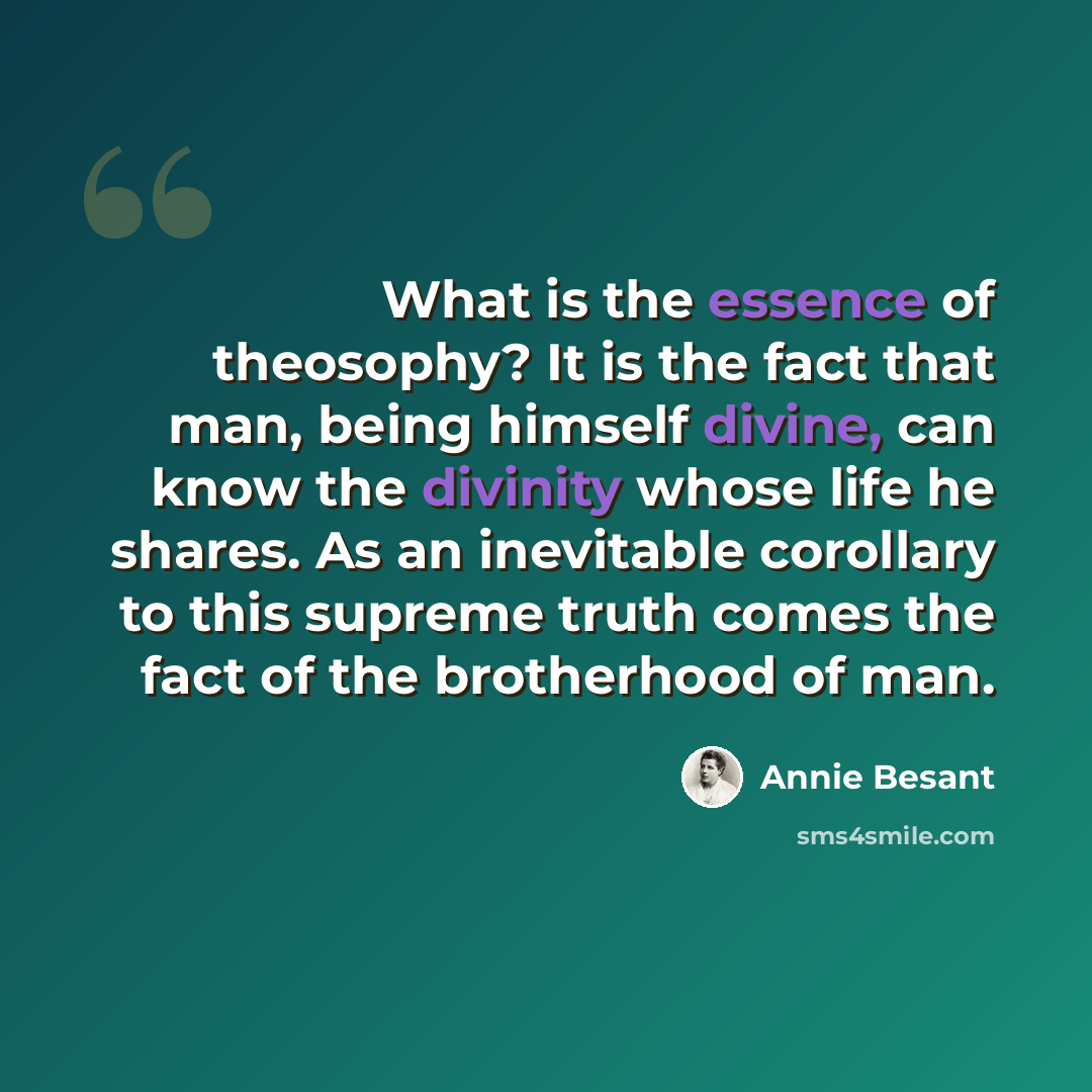 “What is the essence of theosophy? It is the fact that man, being himself divine, can know the divinity whose life he shares. As an inevitable corollary to this supreme truth comes the fact of the brotherhood of man.” quote by Annie Besant