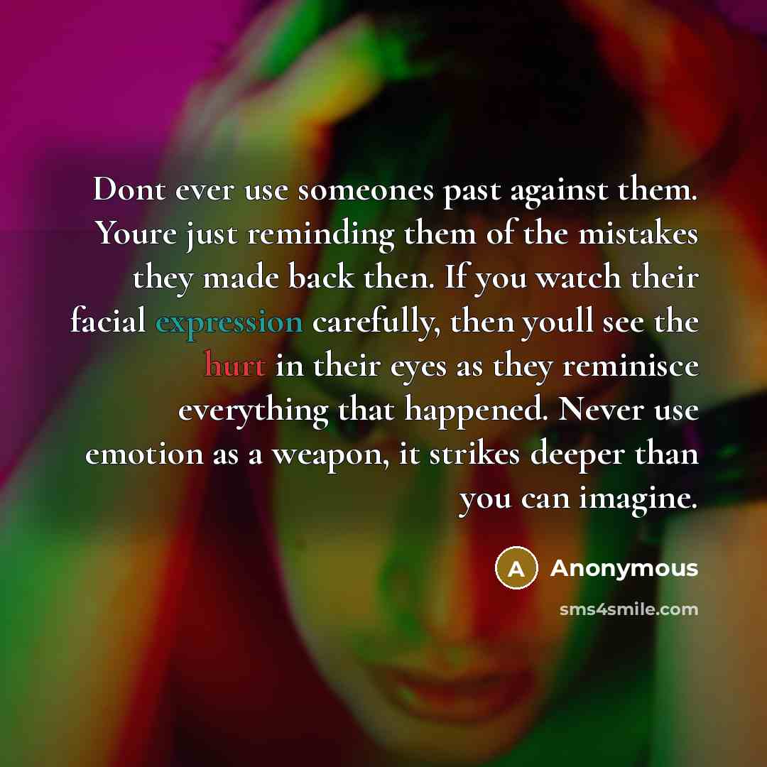 “Dont ever use someones past against them. Youre just reminding them of the mistakes they made back then. If you watch their facial expression carefully, then youll see the hurt in their eyes as they reminisce everything that happened. Never use emotion as a weapon, it strikes deeper than you can…” quote by Anonymous
