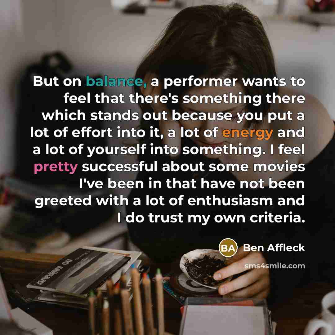 “But on balance, a performer wants to feel that there's something there which stands out because you put a lot of effort into it, a lot of energy and a lot of yourself into something. I feel pretty successful about some movies I've been in that have not been greeted with a lot of enthusiasm and I…” quote by Ben Affleck