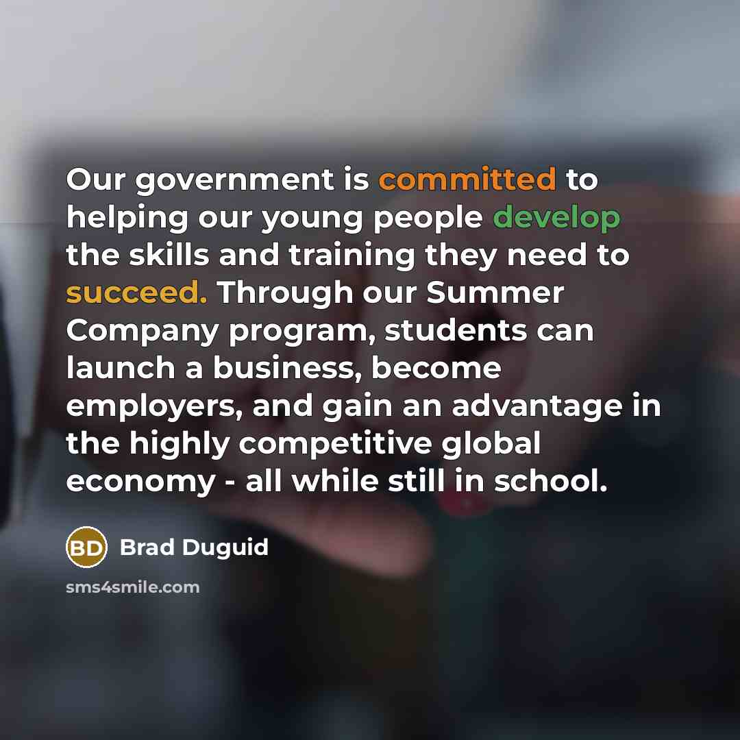 “Our government is committed to helping our young people develop the skills and training they need to succeed. Through our Summer Company program, students can launch a business, become employers, and gain an advantage in the highly competitive global economy - all while still in school.” quote by Brad Duguid