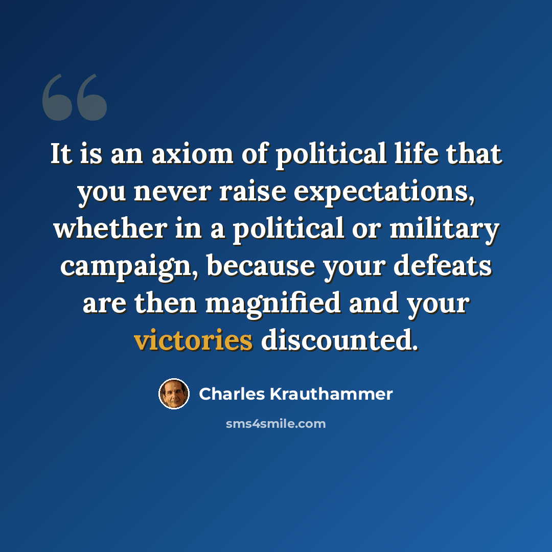 “It is an axiom of political life that you never raise expectations, whether in a political or military campaign, because your defeats are then magnified and your victories discounted.” quote by Charles Krauthammer