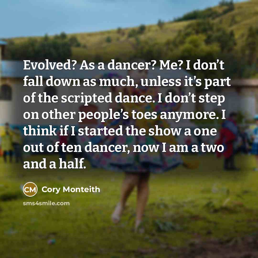 “Evolved? As a dancer? Me? I don’t fall down as much, unless it’s part of the scripted dance. I don’t step on other people’s toes anymore. I think if I started the show a one out of ten dancer, now I am a two and a half.” quote by Cory Monteith