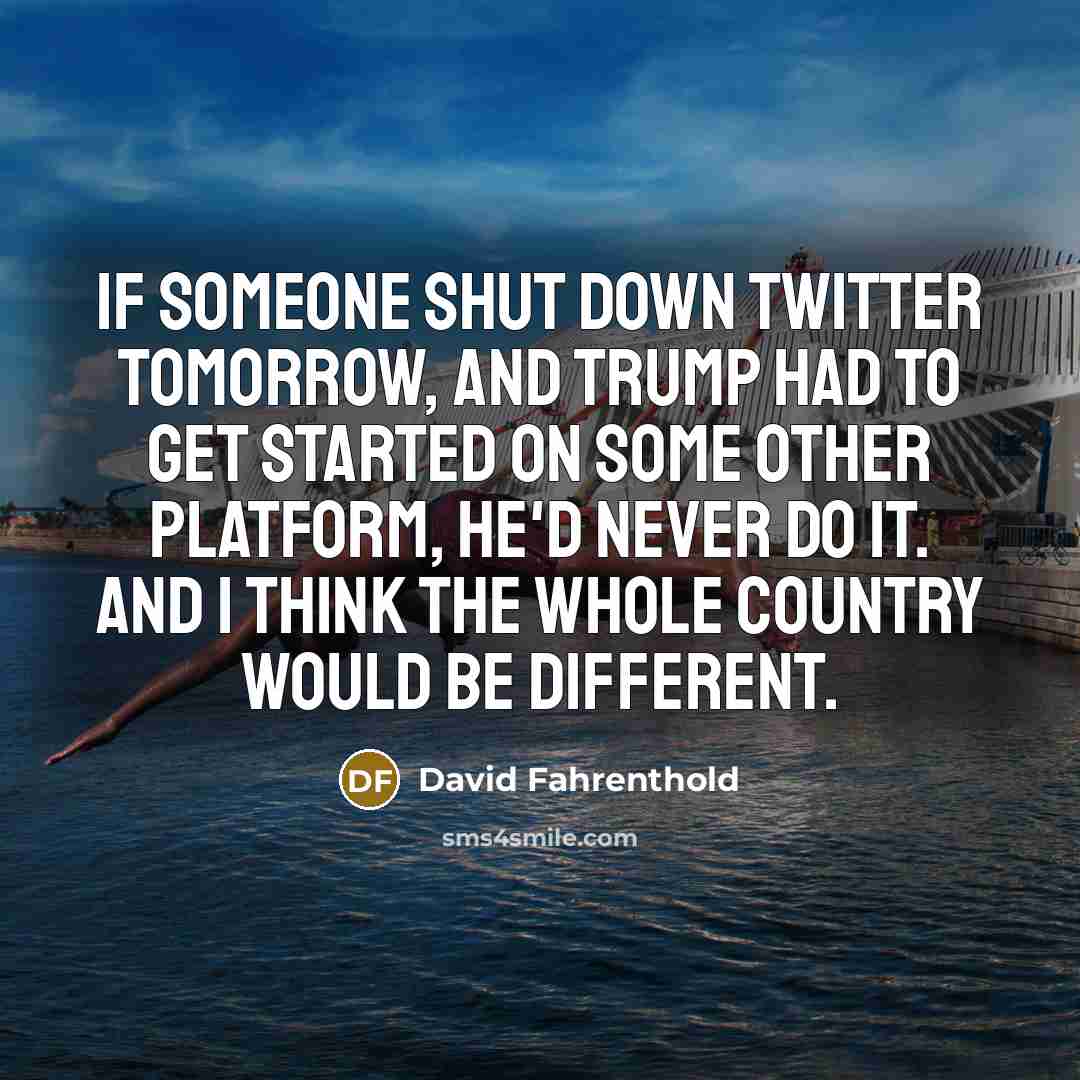 “If someone shut down Twitter tomorrow, and Trump had to get started on some other platform, he'd never do it. And I think the whole country would be different.” quote by David Fahrenthold