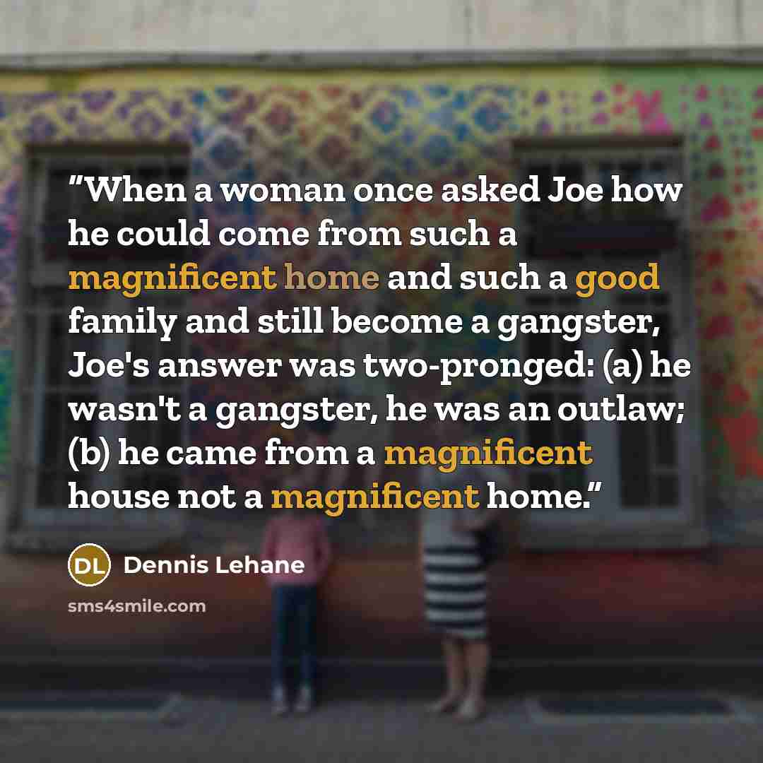 “When a woman once asked Joe how he could come from such a magnificent home and such a good family and still become a gangster, Joe's answer was two-pronged: (a) he wasn't a gangster, he was an outlaw; (b) he came from a magnificent house not a magnificent home.” quote by Dennis Lehane