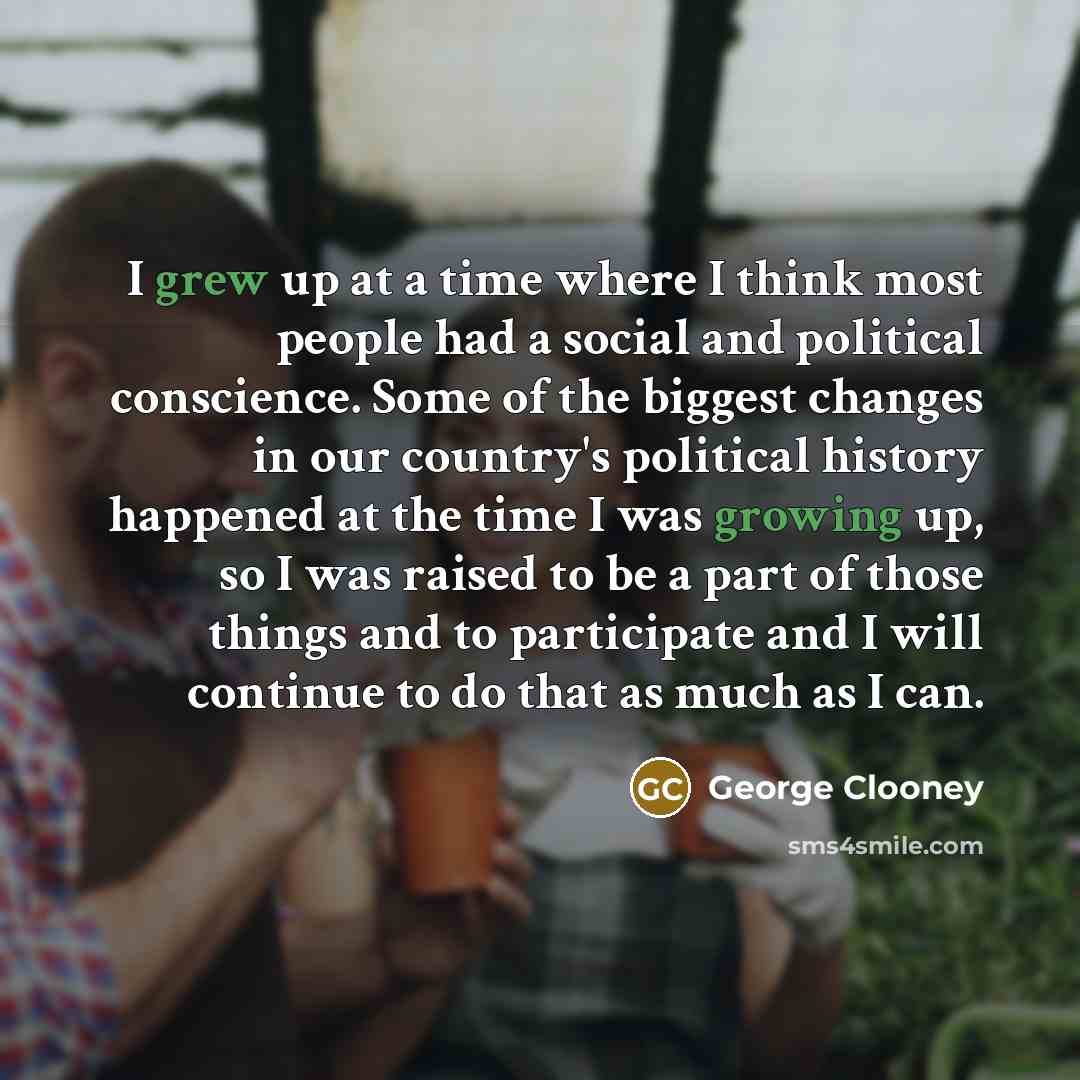 “I grew up at a time where I think most people had a social and political conscience. Some of the biggest changes in our country's political history happened at the time I was growing up, so I was raised to be a part of those things and to participate and I will continue to do that as much as I can.” quote by George Clooney