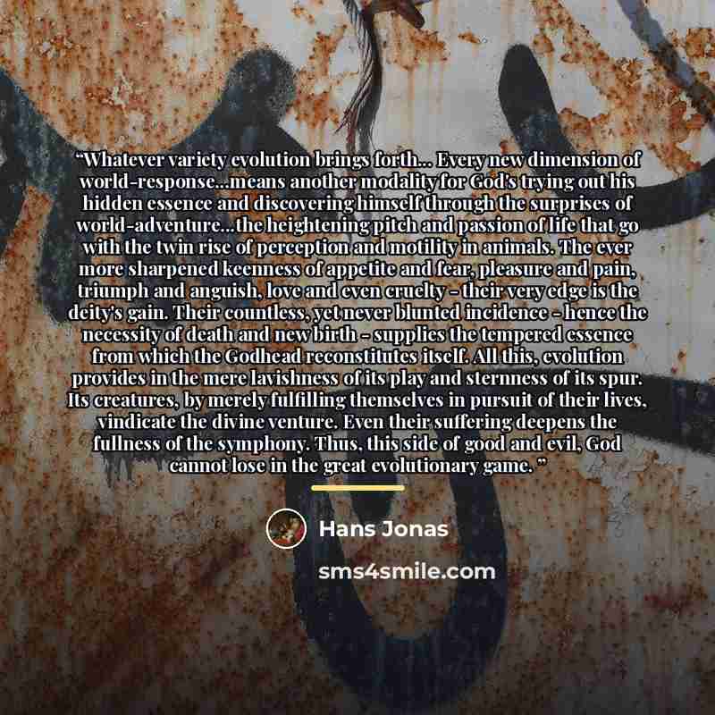 “Whatever variety evolution brings forth... Every new dimension of world-response...means another modality for God's trying out his hidden essence and discovering himself through the surprises of world-adventure...the heightening pitch and passion of life that go with the twin rise of perception…” quote by Hans Jonas