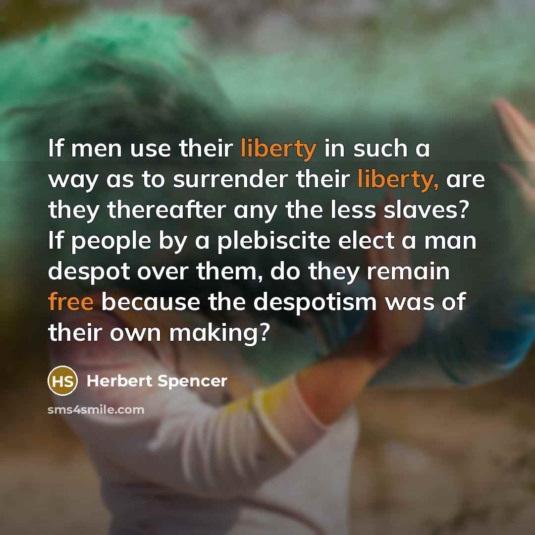 “If men use their liberty in such a way as to surrender their liberty, are they thereafter any the less slaves? If people by a plebiscite elect a man despot over them, do they remain free because the despotism was of their own making?” quote by Herbert Spencer