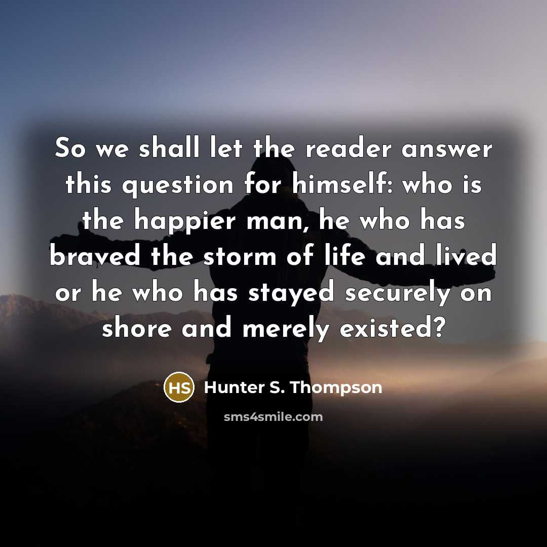 “So we shall let the reader answer this question for himself: who is the happier man, he who has braved the storm of life and lived or he who has stayed securely on shore and merely existed?” quote by Hunter S. Thompson