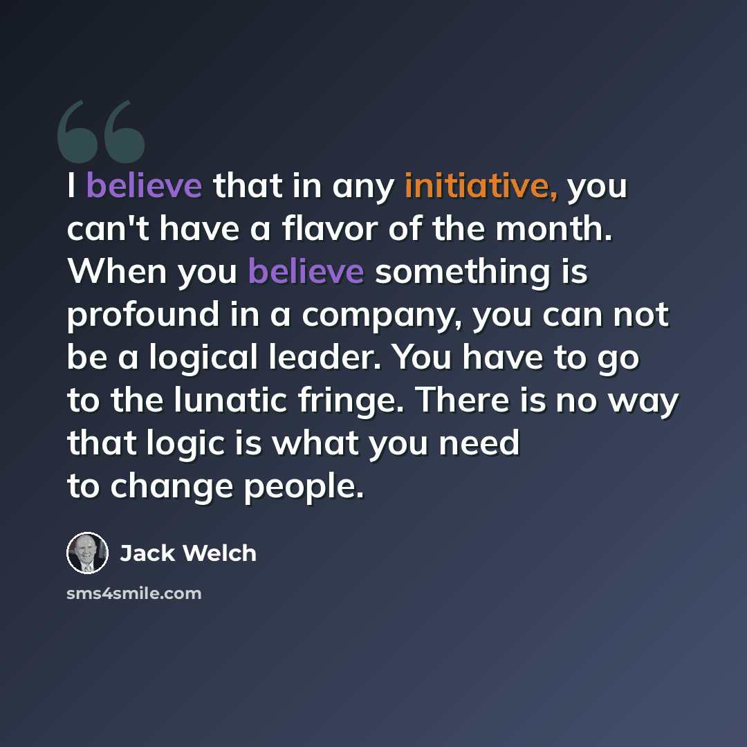 “I believe that in any initiative, you can't have a flavor of the month. When you believe something is profound in a company, you can not be a logical leader. You have to go to the lunatic fringe. There is no way that logic is what you need to change people.” quote by Jack Welch