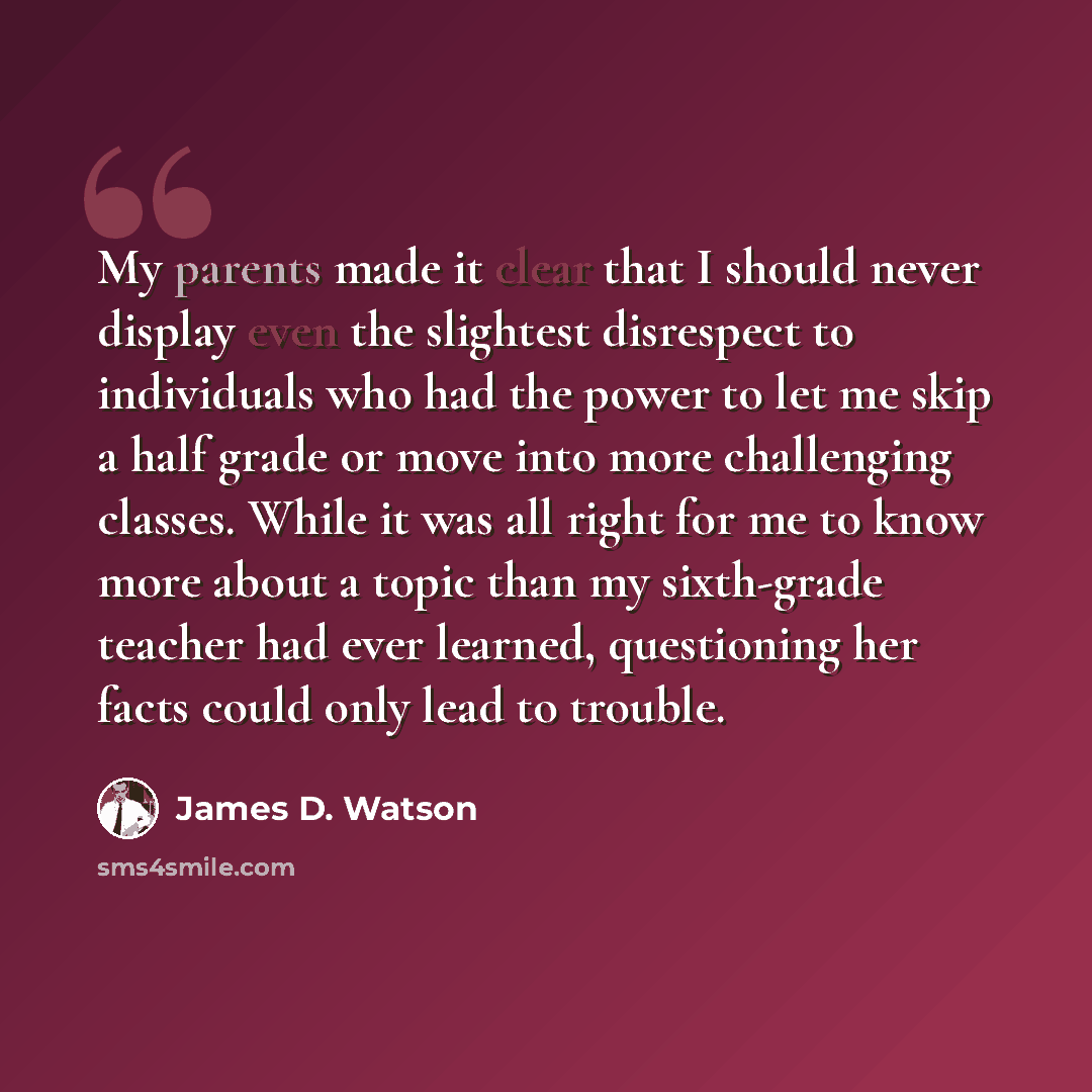 “My parents made it clear that I should never display even the slightest disrespect to individuals who had the power to let me skip a half grade or move into more challenging classes. While it was all right for me to know more about a topic than my sixth-grade teacher had ever learned, questioning…” quote by James D. Watson