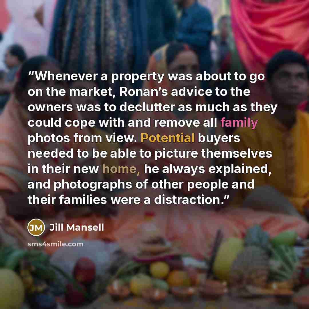 “Whenever a property was about to go on the market, Ronan’s advice to the owners was to declutter as much as they could cope with and remove all family photos from view. Potential buyers needed to be able to picture themselves in their new home, he always explained, and photographs of other people…” quote by Jill Mansell