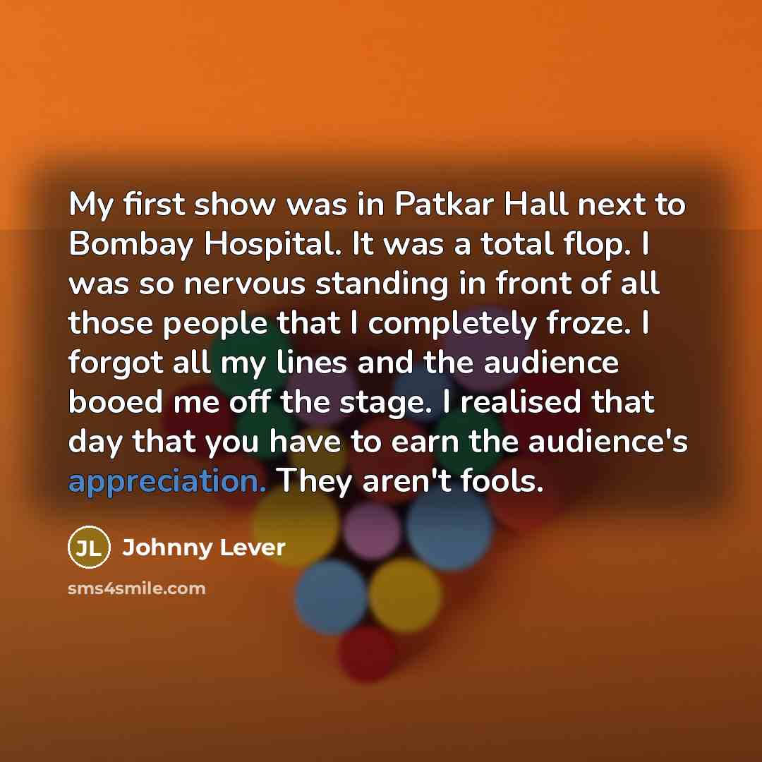 “My first show was in Patkar Hall next to Bombay Hospital. It was a total flop. I was so nervous standing in front of all those people that I completely froze. I forgot all my lines and the audience booed me off the stage. I realised that day that you have to earn the audience's appreciation. They…” quote by Johnny Lever
