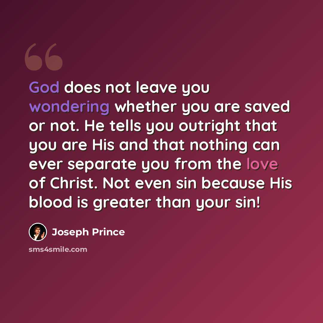 “God does not leave you wondering whether you are saved or not. He tells you outright that you are His and that nothing can ever separate you from the love of Christ. Not even sin because His blood is greater than your sin!” quote by Joseph Prince