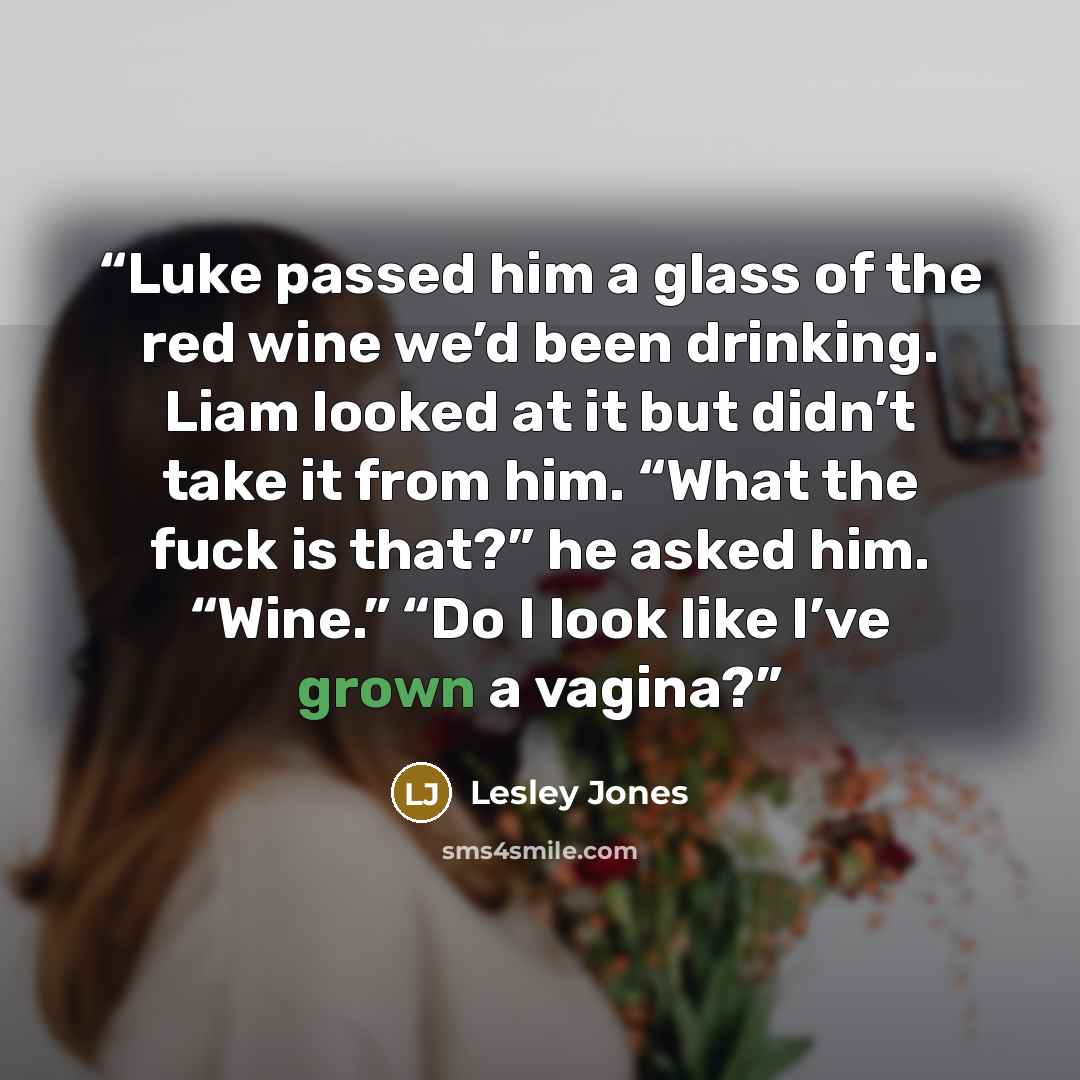 “Luke passed him a glass of the red wine we’d been drinking. Liam looked at it but didn’t take it from him. “What the fuck is that?” he asked him. “Wine.” “Do I look like I’ve grown a vagina?” quote by Lesley Jones