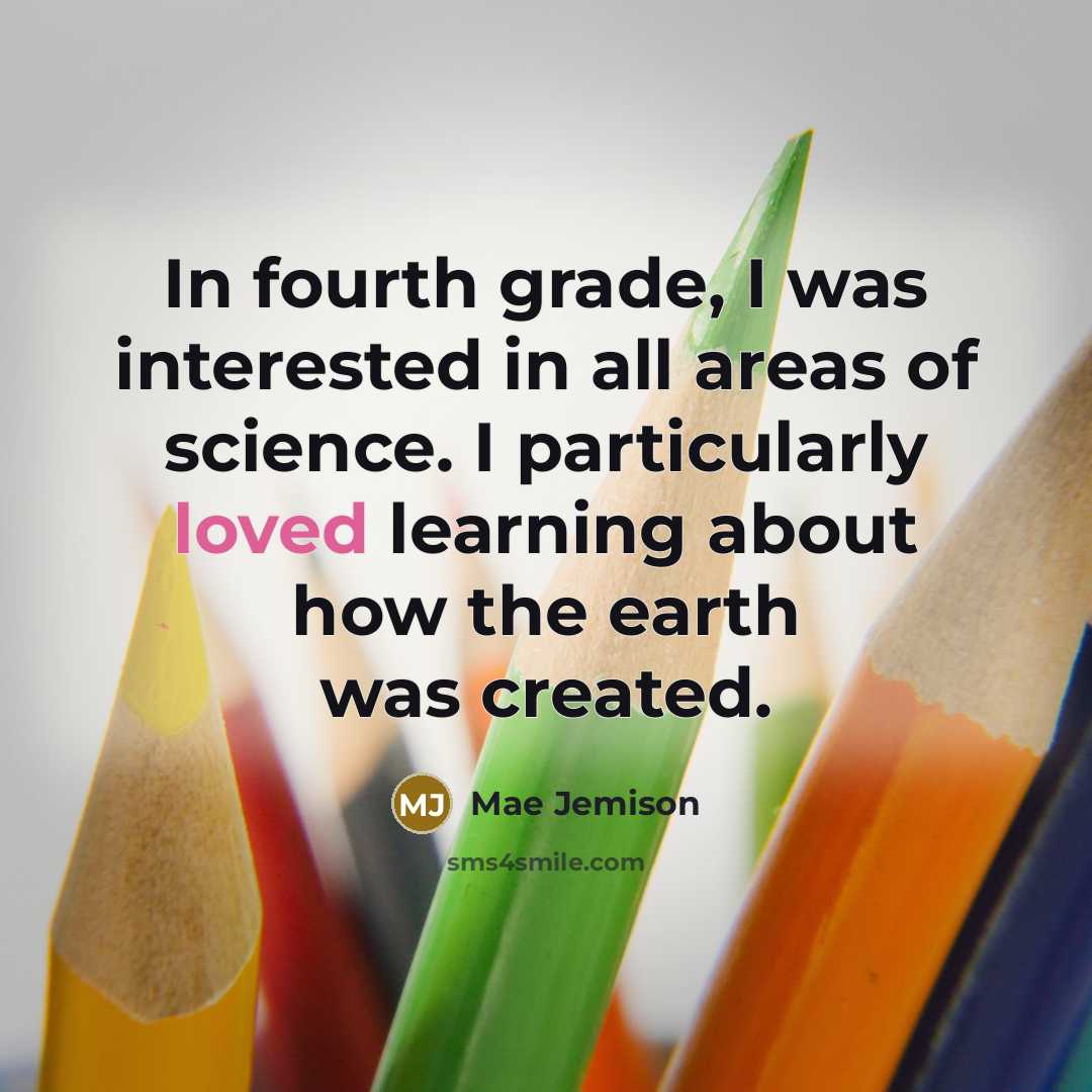 “In fourth grade, I was interested in all areas of science. I particularly loved learning about how the earth was created.” quote by Mae Jemison