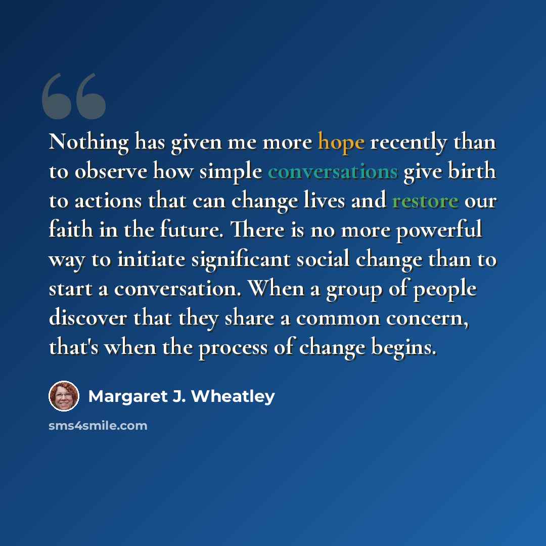 “Nothing has given me more hope recently than to observe how simple conversations give birth to actions that can change lives and restore our faith in the future. There is no more powerful way to initiate significant social change than to start a conversation. When a group of people discover that…” quote by Margaret J. Wheatley