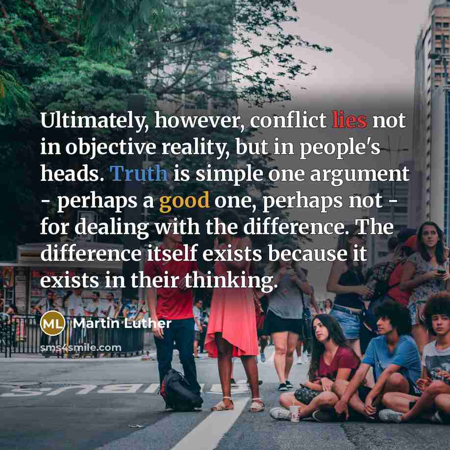 “Ultimately, however, conflict lies not in objective reality, but in people's heads. Truth is simple one argument - perhaps a good one, perhaps not - for dealing with the difference. The difference itself exists because it exists in their thinking.” quote by Martin Luther