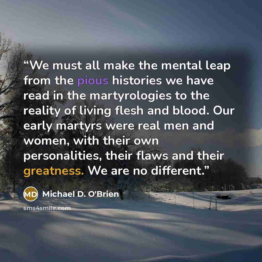 “We must all make the mental leap from the pious histories we have read in the martyrologies to the reality of living flesh and blood. Our early martyrs were real men and women, with their own personalities, their flaws and their greatness. We are no different.” quote by Michael D. O'Brien