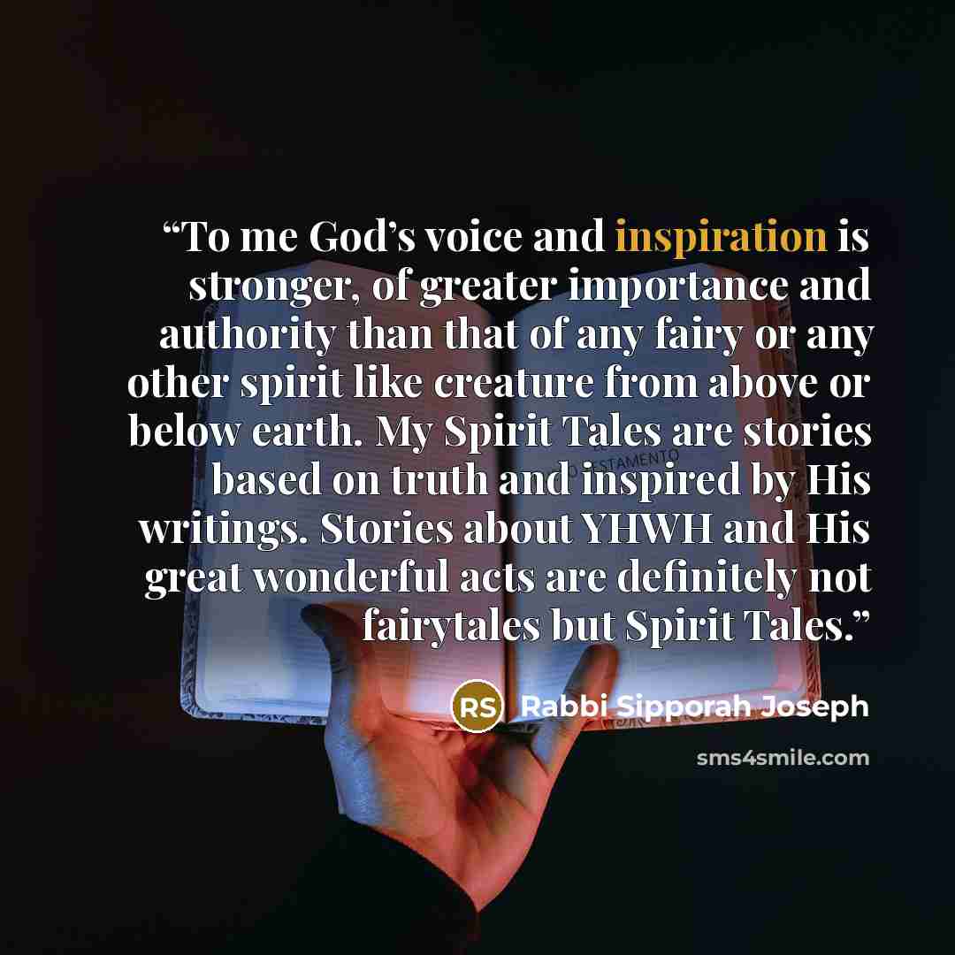 “To me God’s voice and inspiration is stronger, of greater importance and authority than that of any fairy or any other spirit like creature from above or below earth. My Spirit Tales are stories based on truth and inspired by His writings. Stories about YHWH and His great wonderful acts are…” quote by Rabbi Sipporah Joseph