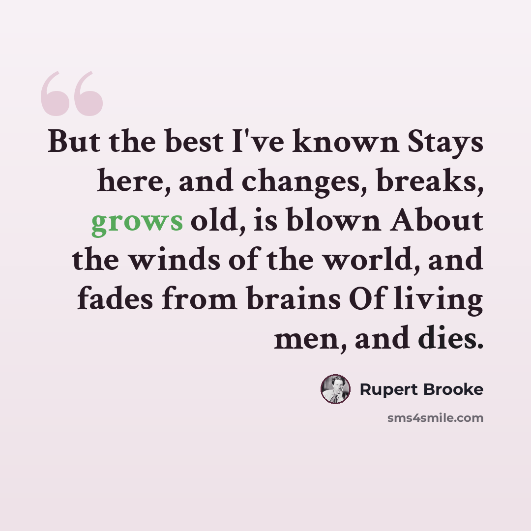 “But the best I've known Stays here, and changes, breaks, grows old, is blown About the winds of the world, and fades from brains Of living men, and dies.” quote by Rupert Brooke