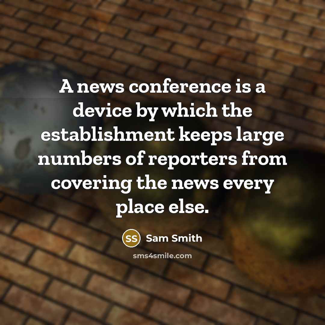 “A news conference is a device by which the establishment keeps large numbers of reporters from covering the news every place else.” quote by Sam Smith