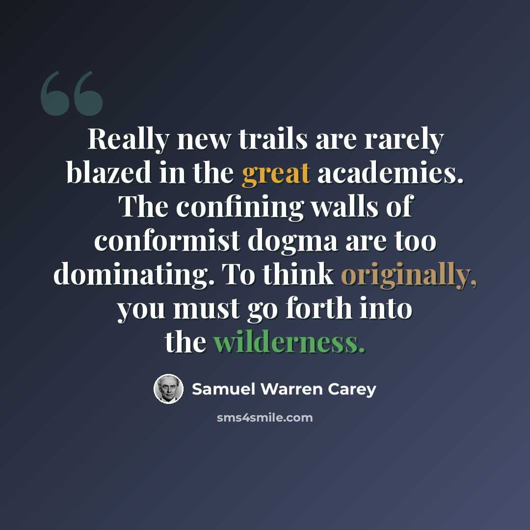 “Really new trails are rarely blazed in the great academies. The confining walls of conformist dogma are too dominating. To think originally, you must go forth into the wilderness.” quote by Samuel Warren Carey