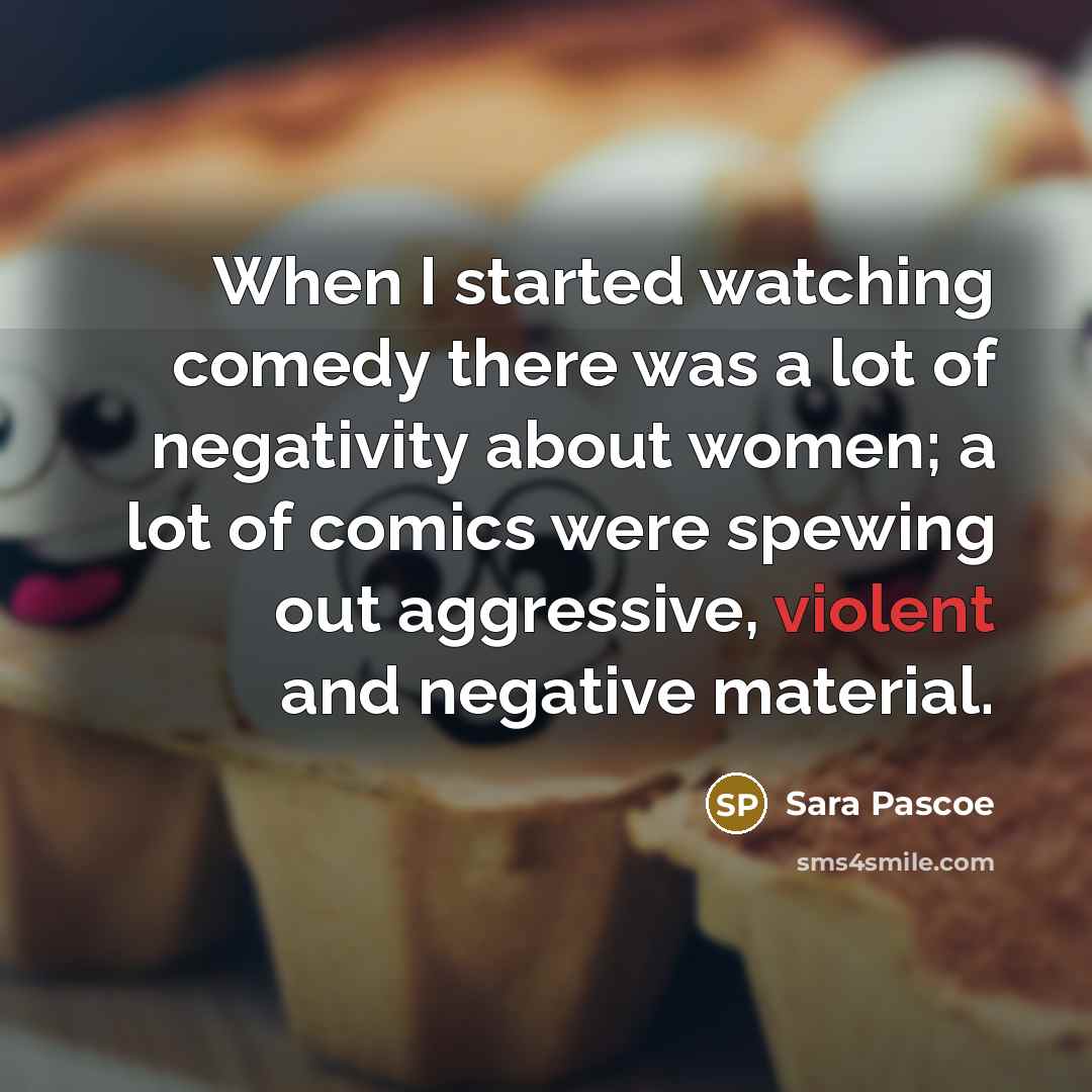 “When I started watching comedy there was a lot of negativity about women; a lot of comics were spewing out aggressive, violent and negative material.” quote by Sara Pascoe
