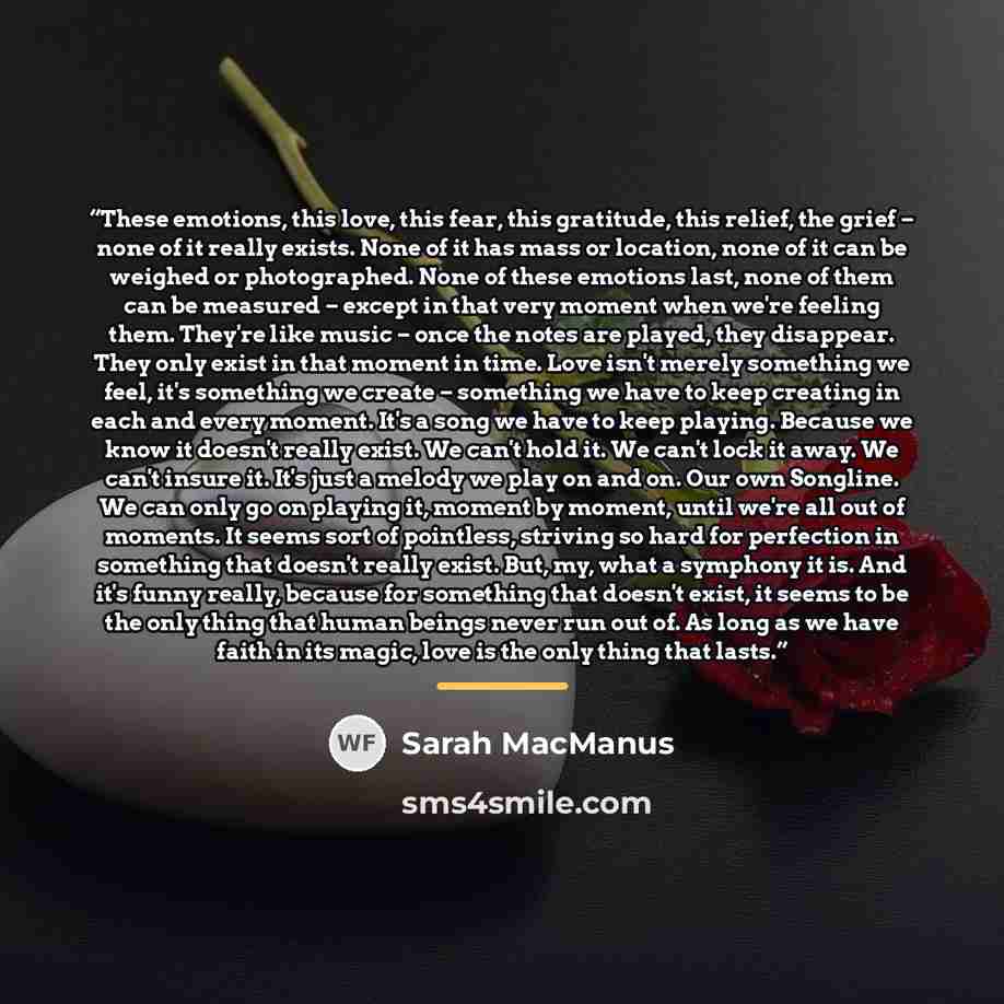 “These emotions, this love, this fear, this gratitude, this relief, the grief – none of it really exists. None of it has mass or location, none of it can be weighed or photographed. None of these emotions last, none of them can be measured – except in that very moment when we're feeling them…” quote by Sarah MacManus