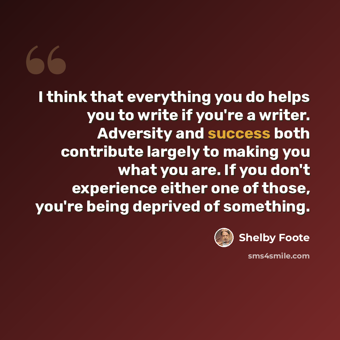 “I think that everything you do helps you to write if you're a writer. Adversity and success both contribute largely to making you what you are. If you don't experience either one of those, you're being deprived of something.” quote by Shelby Foote