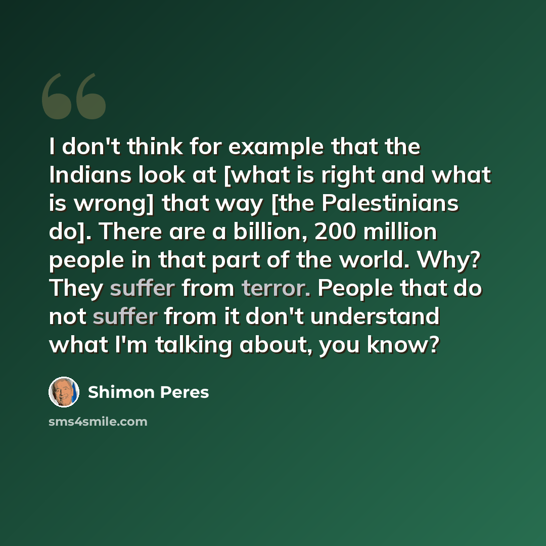 “I don't think for example that the Indians look at [what is right and what is wrong] that way [the Palestinians do]. There are a billion, 200 million people in that part of the world. Why? They suffer from terror. People that do not suffer from it don't understand what I'm talking about, you know?” quote by Shimon Peres