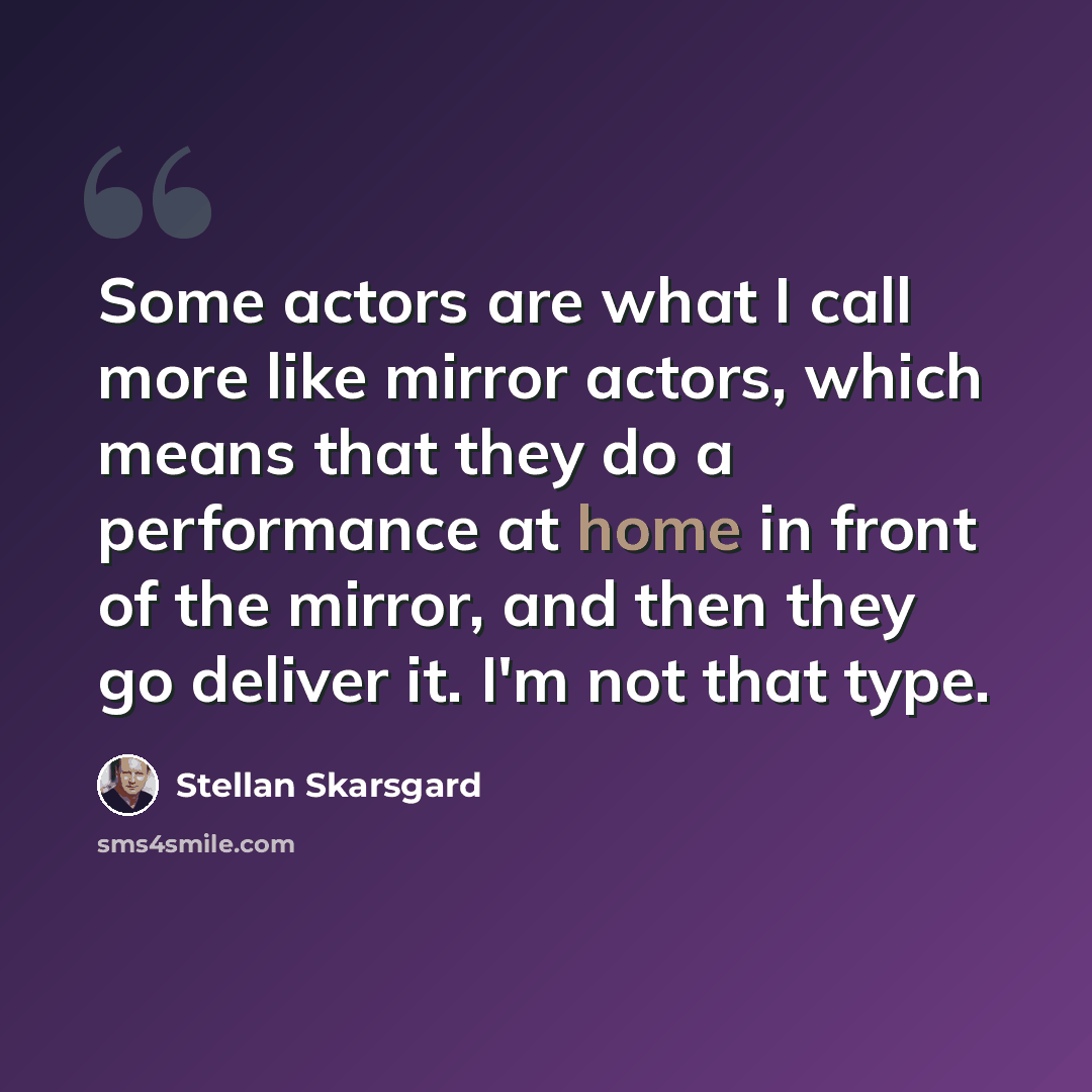 “Some actors are what I call more like mirror actors, which means that they do a performance at home in front of the mirror, and then they go deliver it. I'm not that type.” quote by Stellan Skarsgard