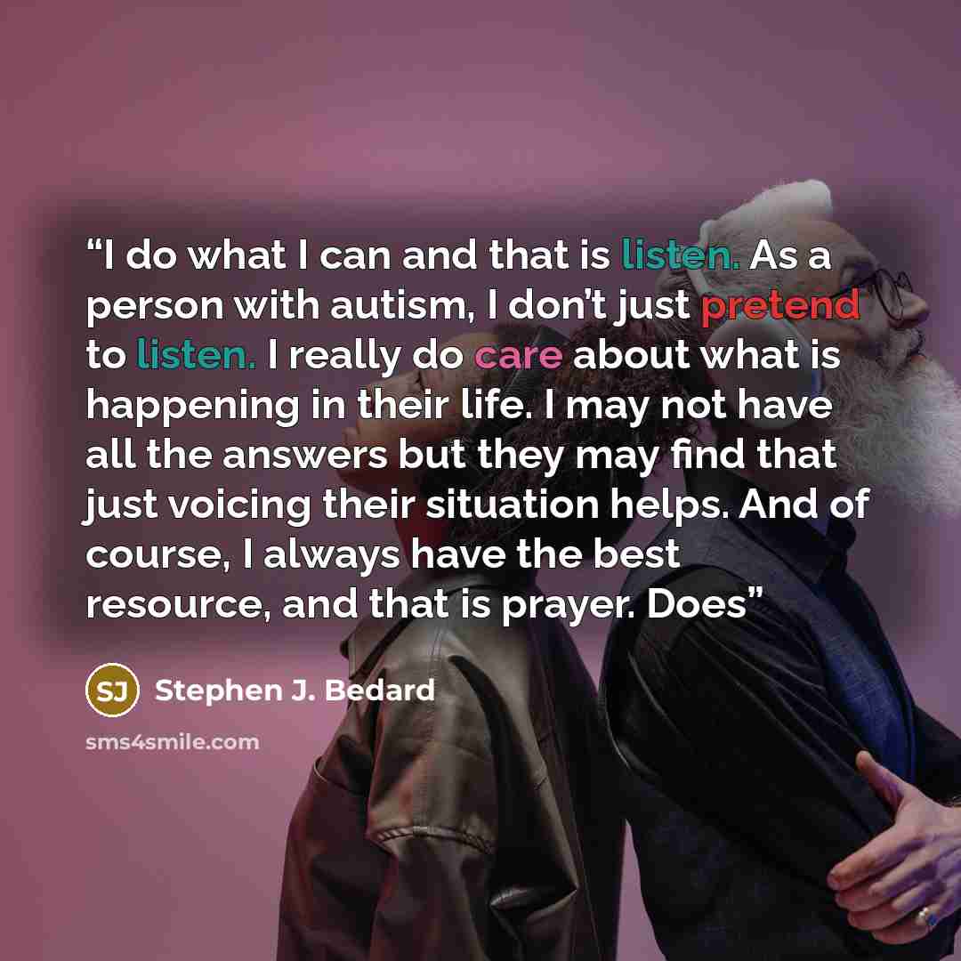 “I do what I can and that is listen. As a person with autism, I don’t just pretend to listen. I really do care about what is happening in their life. I may not have all the answers but they may find that just voicing their situation helps. And of course, I always have the best resource, and that is…” quote by Stephen J. Bedard